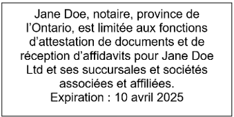 Exemple d’une empreinte de tampon indiquant : Jane Doe, notaire, province de l’Ontario, est limitée aux fonctions d’attestation de documents et de réception d’affidavits pour Jane Doe Ltd et ses succursales et sociétés associées et affiliées. Expiration : 10 avril 2025
